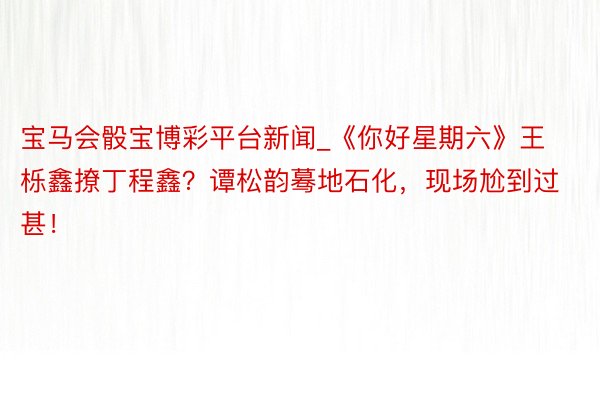 宝马会骰宝博彩平台新闻_《你好星期六》王栎鑫撩丁程鑫？谭松韵蓦地石化，现场尬到过甚！