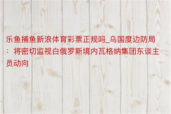 乐鱼捕鱼新浪体育彩票正规吗_乌国度边防局：将密切监视白俄罗斯境内瓦格纳集团东谈主员动向