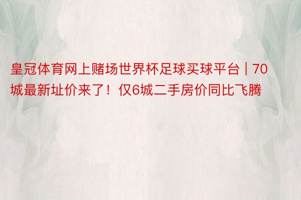 皇冠体育网上赌场世界杯足球买球平台 | 70城最新址价来了！仅6城二手房价同比飞腾