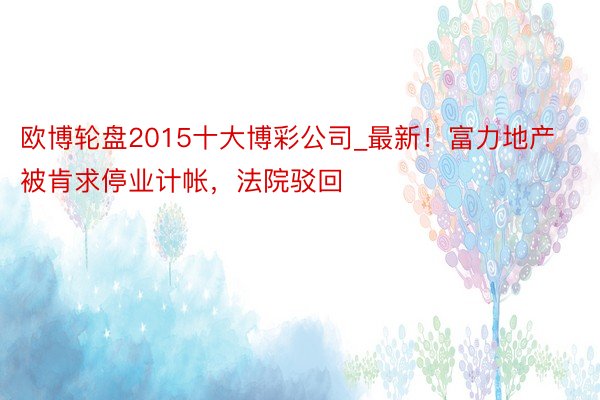 欧博轮盘2015十大博彩公司_最新！富力地产被肯求停业计帐，法院驳回