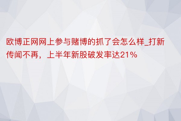 欧博正网网上参与赌博的抓了会怎么样_打新传闻不再，上半年新股破发率达21%