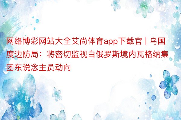 网络博彩网站大全艾尚体育app下载官 | 乌国度边防局：将密切监视白俄罗斯境内瓦格纳集团东说念主员动向