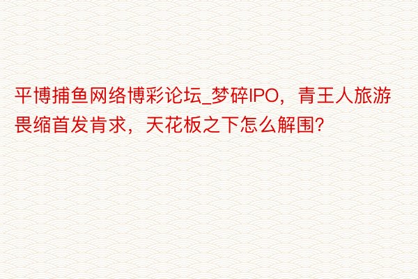 平博捕鱼网络博彩论坛_梦碎IPO，青王人旅游畏缩首发肯求，天花板之下怎么解围？