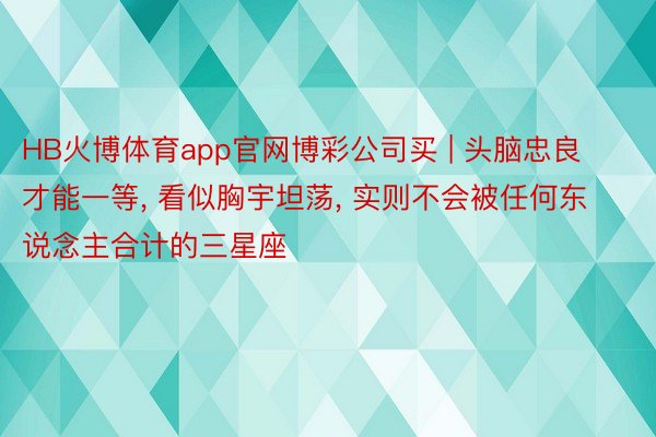 HB火博体育app官网博彩公司买 | 头脑忠良才能一等, 看似胸宇坦荡, 实则不会被任何东说念主合计的三星座