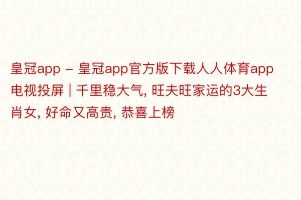 皇冠app - 皇冠app官方版下载人人体育app电视投屏 | 千里稳大气, 旺夫旺家运的3大生肖女, 好命又高贵, 恭喜上榜