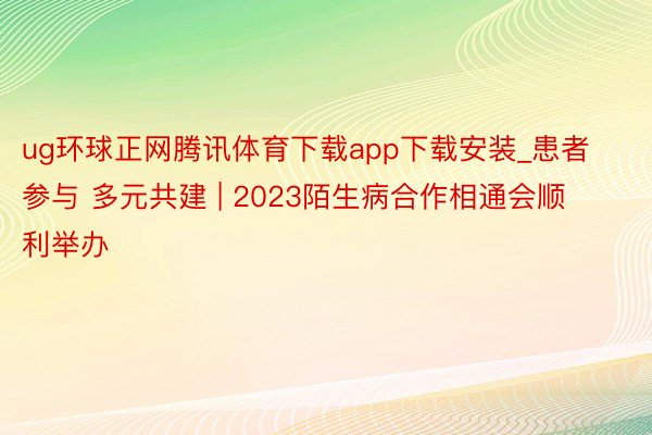 ug环球正网腾讯体育下载app下载安装_患者参与 多元共建 | 2023陌生病合作相通会顺利举办