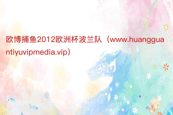 欧博捕鱼2012欧洲杯波兰队（www.huangguantiyuvipmedia.vip）