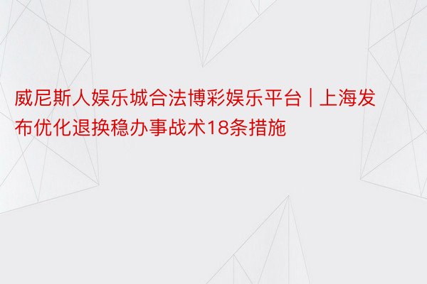 威尼斯人娱乐城合法博彩娱乐平台 | 上海发布优化退换稳办事战术18条措施