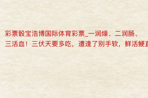 彩票骰宝浩博国际体育彩票_一润燥、二润肠、三活血！三伏天要多吃，遭逢了别手软，鲜活鲠直