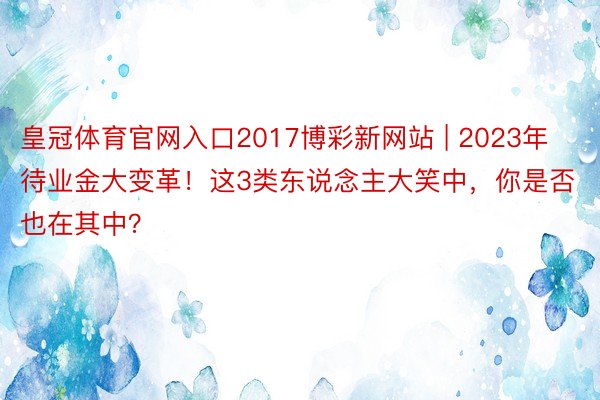 皇冠体育官网入口2017博彩新网站 | 2023年待业金大变革！这3类东说念主大笑中，你是否也在其中？