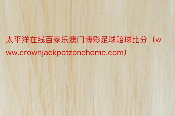 太平洋在线百家乐澳门博彩足球赔球比分（www.crownjackpotzonehome.com）