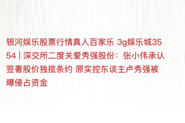 银河娱乐股票行情真人百家乐 3g娱乐城3554 | 深交所二度关爱秀强股份：张小伟承认签署股价独揽条约 原实控东谈主卢秀强被曝侵占资金