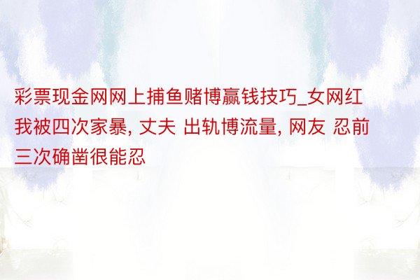 彩票现金网网上捕鱼赌博赢钱技巧_女网红 我被四次家暴, 丈夫 出轨博流量, 网友 忍前三次确凿很能忍