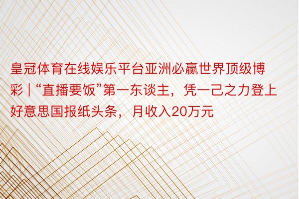 皇冠体育在线娱乐平台亚洲必赢世界顶级博彩 | “直播要饭”第一东谈主，凭一己之力登上好意思国报纸头条，月收入20万元