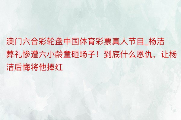 澳门六合彩轮盘中国体育彩票真人节目_杨洁葬礼惨遭六小龄童砸场子！到底什么恩仇，让杨洁后悔将他捧红