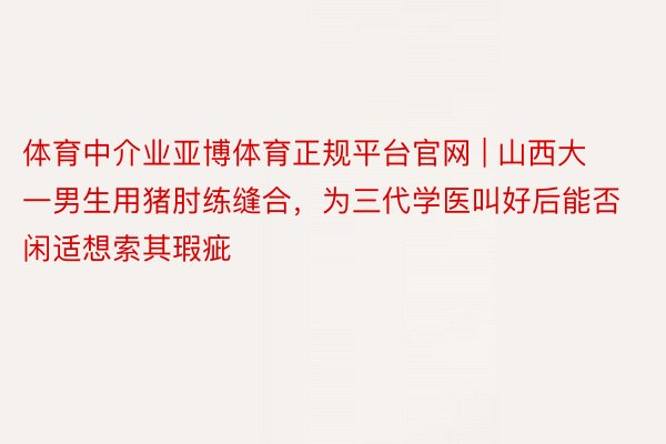 体育中介业亚博体育正规平台官网 | 山西大一男生用猪肘练缝合，为三代学医叫好后能否闲适想索其瑕疵