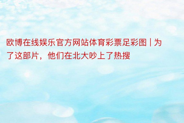 欧博在线娱乐官方网站体育彩票足彩图 | 为了这部片，他们在北大吵上了热搜