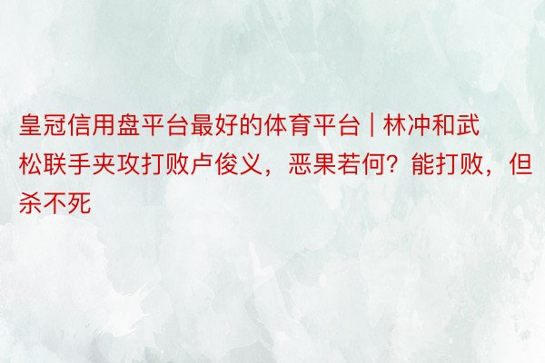 皇冠信用盘平台最好的体育平台 | 林冲和武松联手夹攻打败卢俊义，恶果若何？能打败，但杀不死