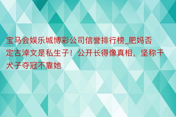 宝马会娱乐城博彩公司信誉排行榜_肥妈否定古淖文是私生子！公开长得像真相，坚称干犬子夺冠不靠她