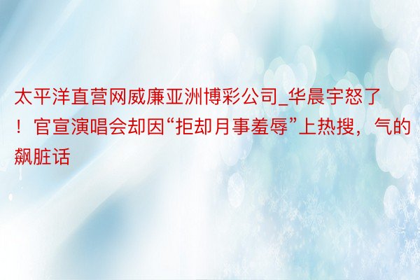 太平洋直营网威廉亚洲博彩公司_华晨宇怒了！官宣演唱会却因“拒却月事羞辱”上热搜，气的飙脏话