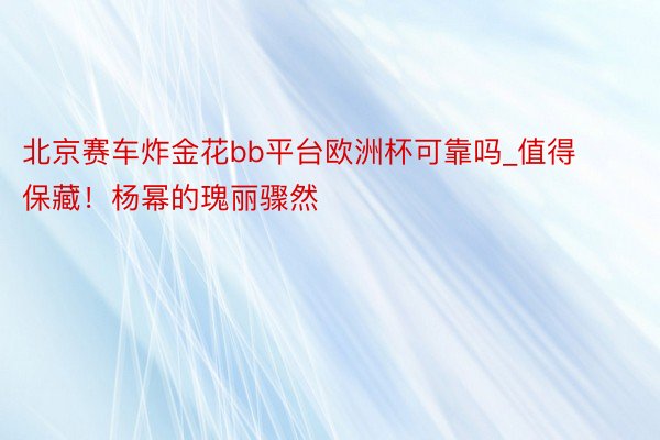 北京赛车炸金花bb平台欧洲杯可靠吗_值得保藏！杨幂的瑰丽骤然