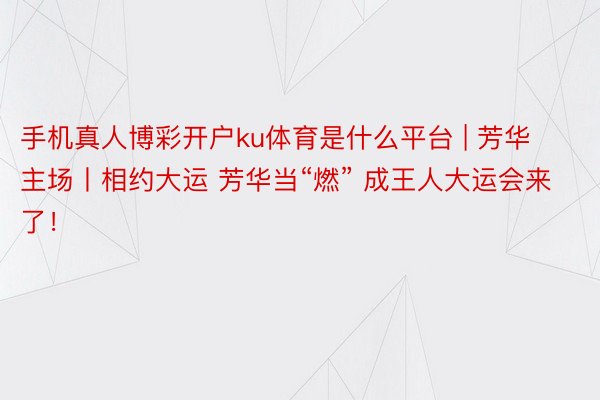 手机真人博彩开户ku体育是什么平台 | 芳华主场丨相约大运 芳华当“燃” 成王人大运会来了！