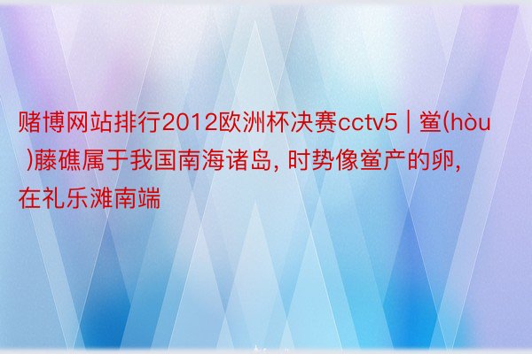 赌博网站排行2012欧洲杯决赛cctv5 | 鲎(hòu )藤礁属于我国南海诸岛, 时势像鲎产的卵, 在礼乐滩南端