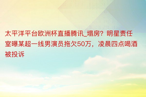 太平洋平台欧洲杯直播腾讯_塌房？明星责任室曝某超一线男演员拖欠50万，凌晨四点喝酒被投诉