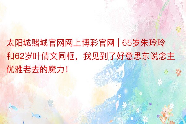 太阳城赌城官网网上博彩官网 | 65岁朱玲玲和62岁叶倩文同框，我见到了好意思东说念主优雅老去的魔力！