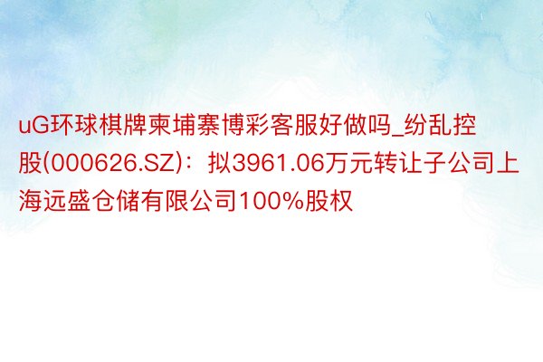 uG环球棋牌柬埔寨博彩客服好做吗_纷乱控股(000626.SZ)：拟3961.06万元转让子公司上海远盛仓储有限公司100%股权