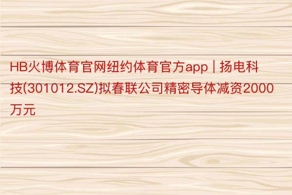 HB火博体育官网纽约体育官方app | 扬电科技(301012.SZ)拟春联公司精密导体减资2000万元