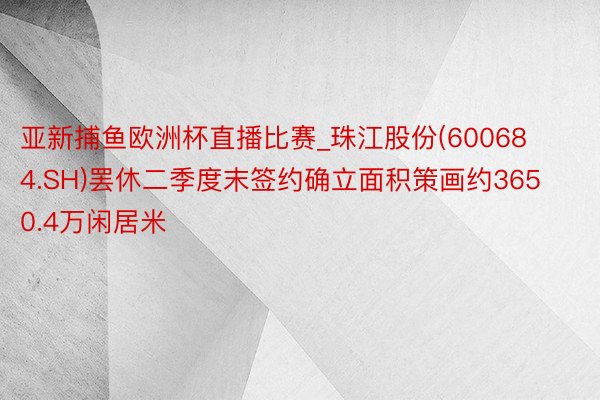 亚新捕鱼欧洲杯直播比赛_珠江股份(600684.SH)罢休二季度末签约确立面积策画约3650.4万闲居米