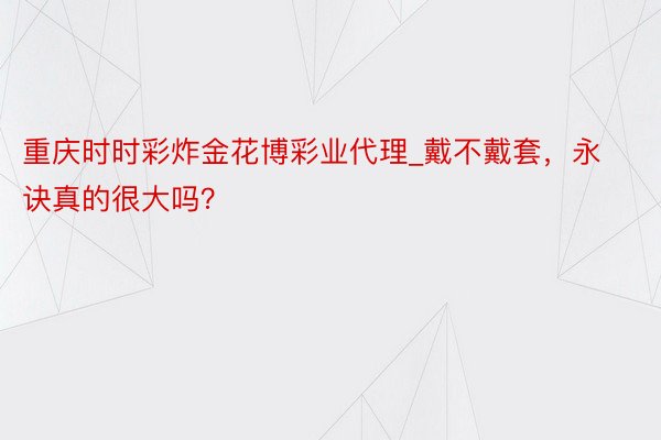 重庆时时彩炸金花博彩业代理_戴不戴套，永诀真的很大吗？