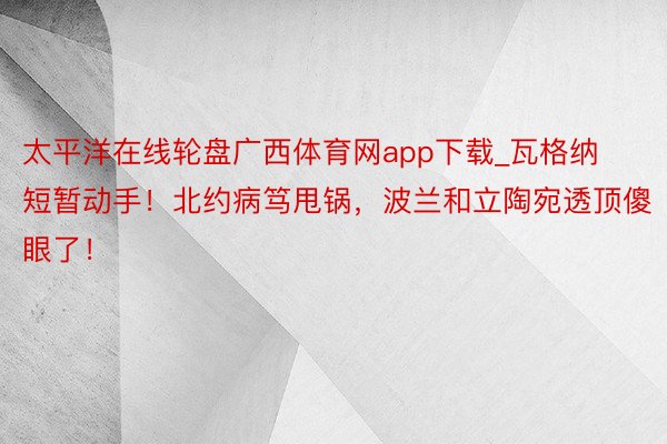 太平洋在线轮盘广西体育网app下载_瓦格纳短暂动手！北约病笃甩锅，波兰和立陶宛透顶傻眼了！