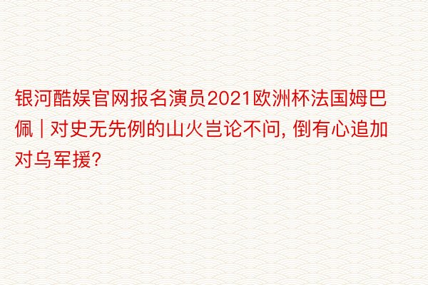 银河酷娱官网报名演员2021欧洲杯法国姆巴佩 | 对史无先例的山火岂论不问, 倒有心追加对乌军援?