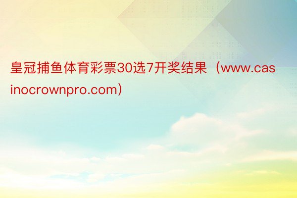 皇冠捕鱼体育彩票30选7开奖结果（www.casinocrownpro.com）