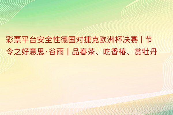 彩票平台安全性德国对捷克欧洲杯决赛 | 节令之好意思·谷雨｜品春茶、吃香椿、赏牡丹