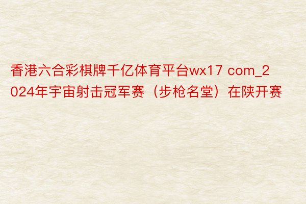 香港六合彩棋牌千亿体育平台wx17 com_2024年宇宙射击冠军赛（步枪名堂）在陕开赛