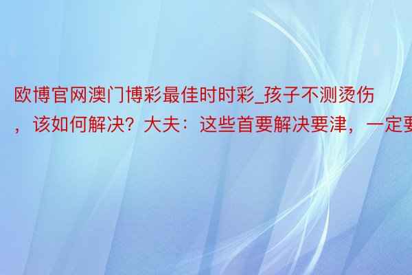 欧博官网澳门博彩最佳时时彩_孩子不测烫伤，该如何解决？大夫：这些首要解决要津，一定要会