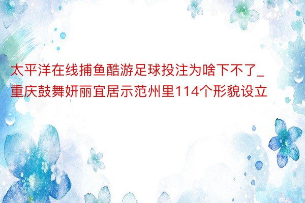 太平洋在线捕鱼酷游足球投注为啥下不了_重庆鼓舞妍丽宜居示范州里114个形貌设立