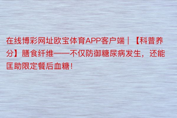 在线博彩网址欧宝体育APP客户端 | 【科普养分】膳食纤维——不仅防御糖尿病发生，还能匡助限定餐后血糖！