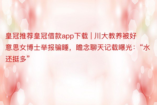 皇冠推荐皇冠借款app下载 | 川大教养被好意思女博士举报骗睡，瞻念聊天记载曝光：“水还挺多”