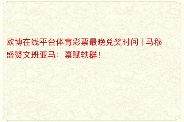 欧博在线平台体育彩票最晚兑奖时间 | 马穆盛赞文班亚马：禀赋轶群！