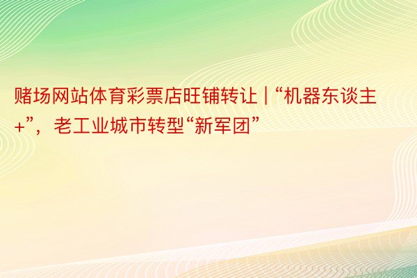 赌场网站体育彩票店旺铺转让 | “机器东谈主+”，老工业城市转型“新军团”