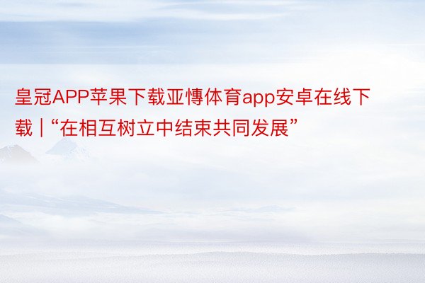 皇冠APP苹果下载亚慱体育app安卓在线下载 | “在相互树立中结束共同发展”