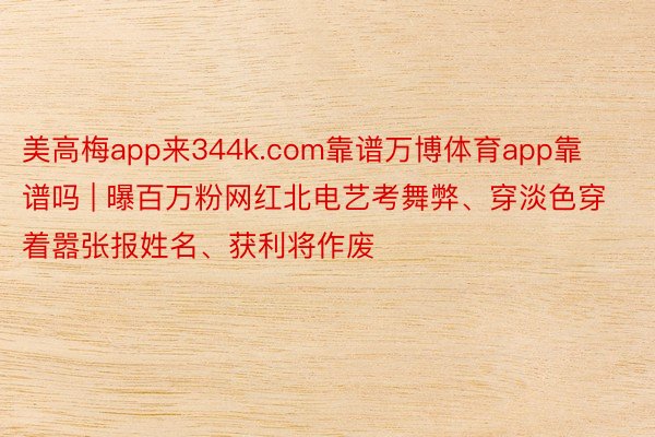 美高梅app来344k.com靠谱万博体育app靠谱吗 | 曝百万粉网红北电艺考舞弊、穿淡色穿着嚣张报姓名、获利将作废