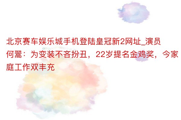 北京赛车娱乐城手机登陆皇冠新2网址_演员何翯：为变装不吝扮丑，22岁提名金鸡奖，今家庭工作双丰充