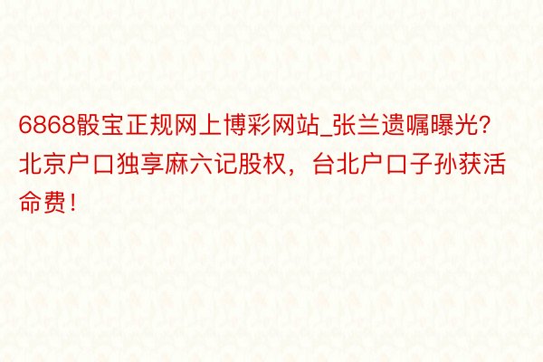 6868骰宝正规网上博彩网站_张兰遗嘱曝光？北京户口独享麻六记股权，台北户口子孙获活命费！