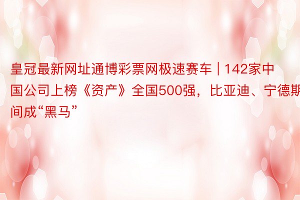 皇冠最新网址通博彩票网极速赛车 | 142家中国公司上榜《资产》全国500强，比亚迪、宁德期间成“黑马”