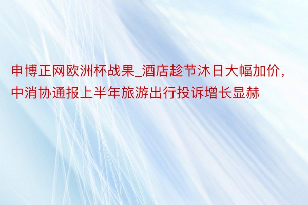 申博正网欧洲杯战果_酒店趁节沐日大幅加价，中消协通报上半年旅游出行投诉增长显赫